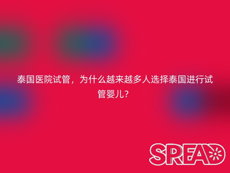 泰国医院试管，为什么越来越多人选择泰国进行试管婴儿？