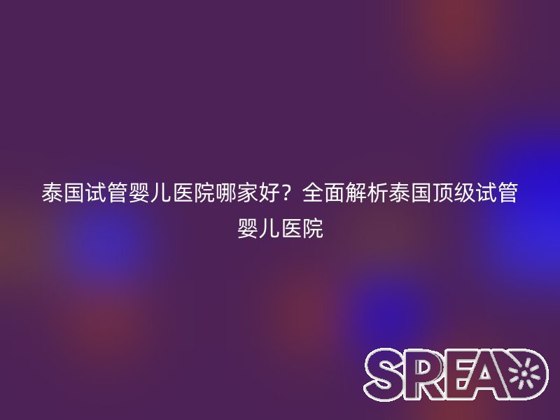 泰国试管婴儿医院哪家好？全面解析泰国顶级试管婴儿医院