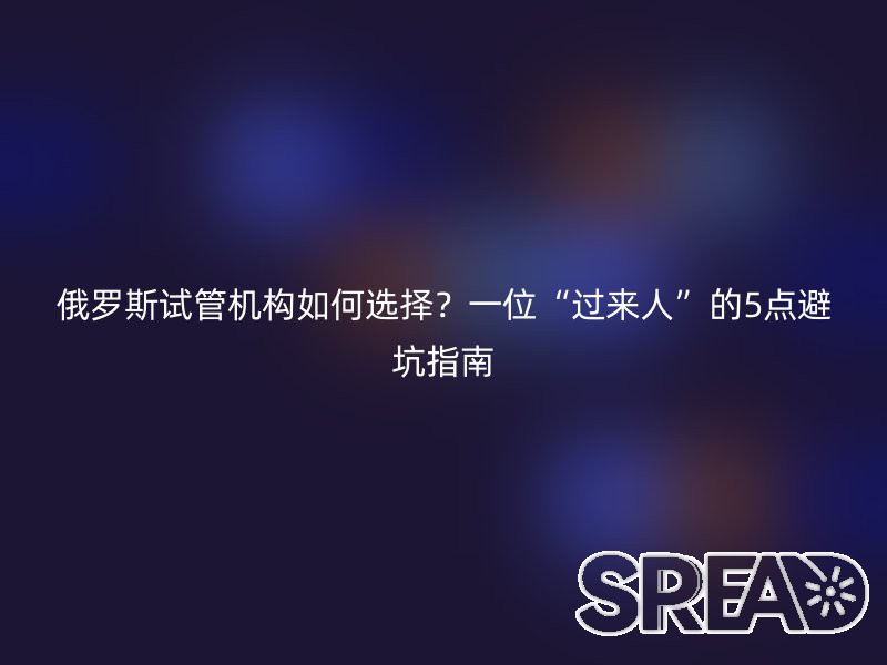 俄罗斯试管机构如何选择？一位“过来人”的5点避坑指南