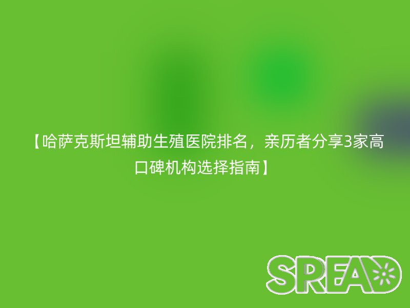 【哈萨克斯坦辅助生殖医院排名，亲历者分享3家高口碑机构选择指南】
