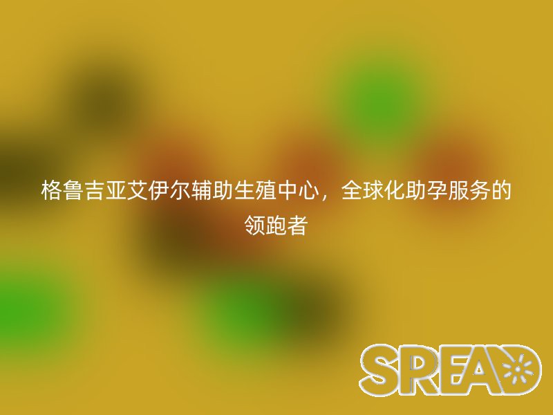 格鲁吉亚艾伊尔辅助生殖中心，全球化助孕服务的领跑者