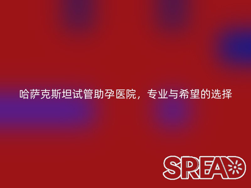 哈萨克斯坦试管助孕医院，专业与希望的选择
