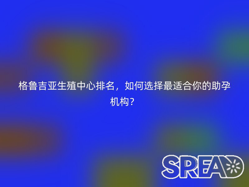 格鲁吉亚生殖中心排名，如何选择最适合你的助孕机构？