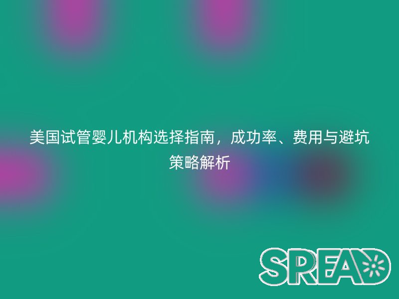 美国试管婴儿机构选择指南，成功率、费用与避坑策略解析