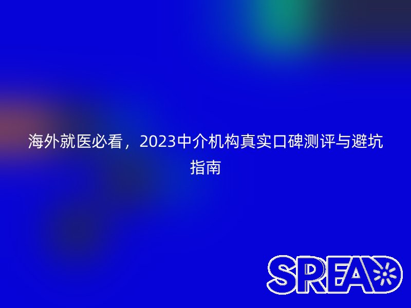 海外就医必看，2025中介机构真实口碑测评与避坑指南