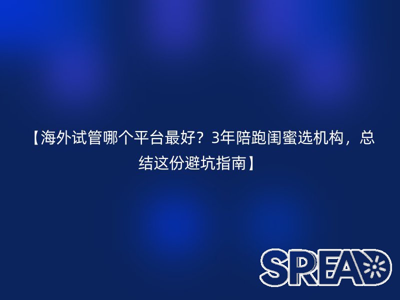 【海外试管哪个平台最好？3年陪跑闺蜜选机构，总结这份避坑指南】