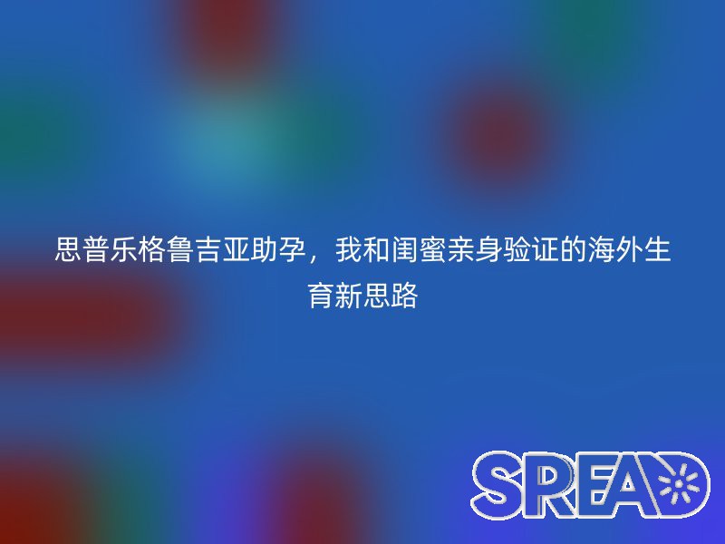 思普乐格鲁吉亚助孕，我和闺蜜亲身验证的海外生育新思路