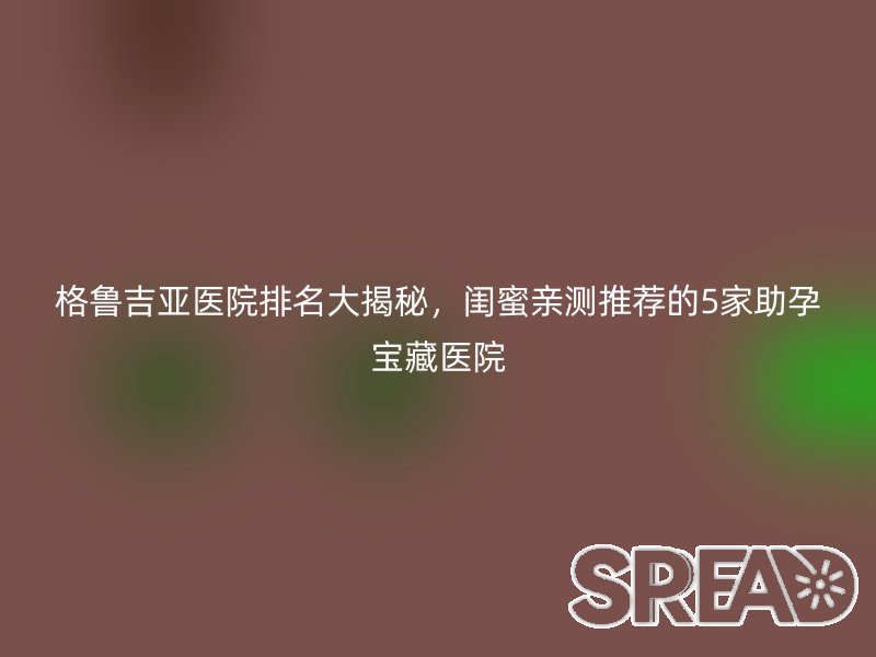 格鲁吉亚医院排名大揭秘，闺蜜亲测推荐的5家助孕宝藏医院