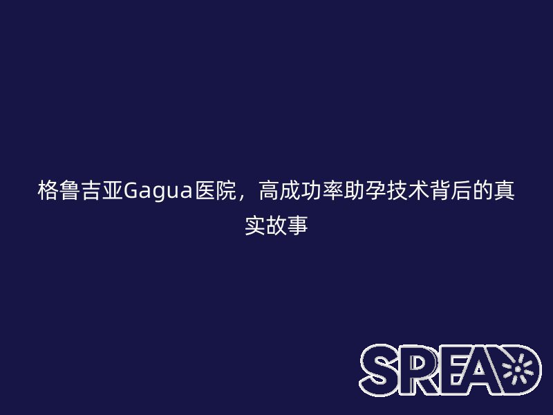 格鲁吉亚Gagua医院，高成功率助孕技术背后的真实故事