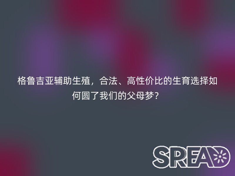 格鲁吉亚辅助生殖，合法、高性价比的生育选择如何圆了我们的父母梦？