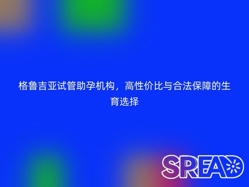格鲁吉亚试管助孕机构，高性价比与合法保障的生育选择