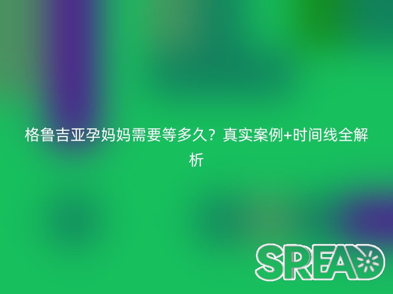 格鲁吉亚孕妈妈需要等多久？真实案例+时间线全解析