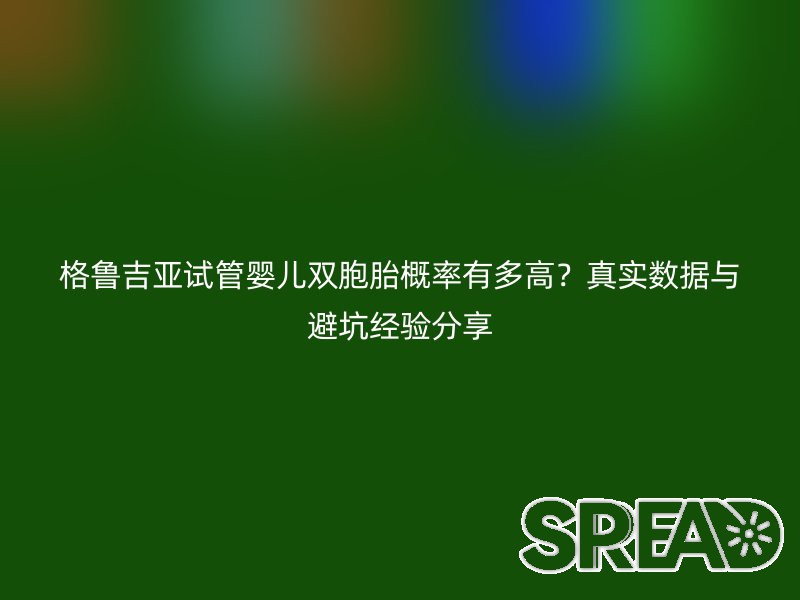 格鲁吉亚试管婴儿双胞胎概率有多高？真实数据与避坑经验分享