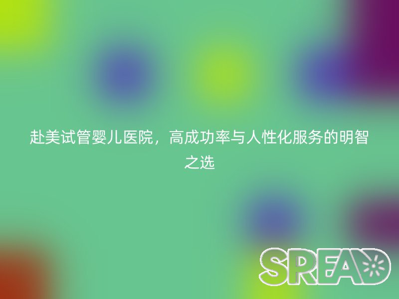 赴美试管婴儿医院，高成功率与人性化服务的明智之选
