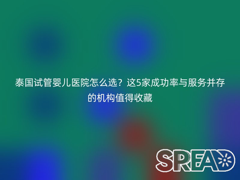 泰国试管婴儿医院怎么选？这5家成功率与服务并存的机构值得收藏