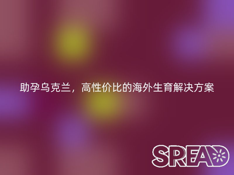 助孕乌克兰，高性价比的海外生育解决方案