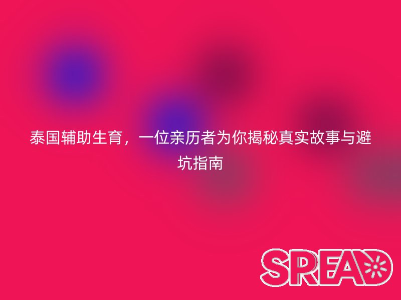 泰国辅助生育，一位亲历者为你揭秘真实故事与避坑指南