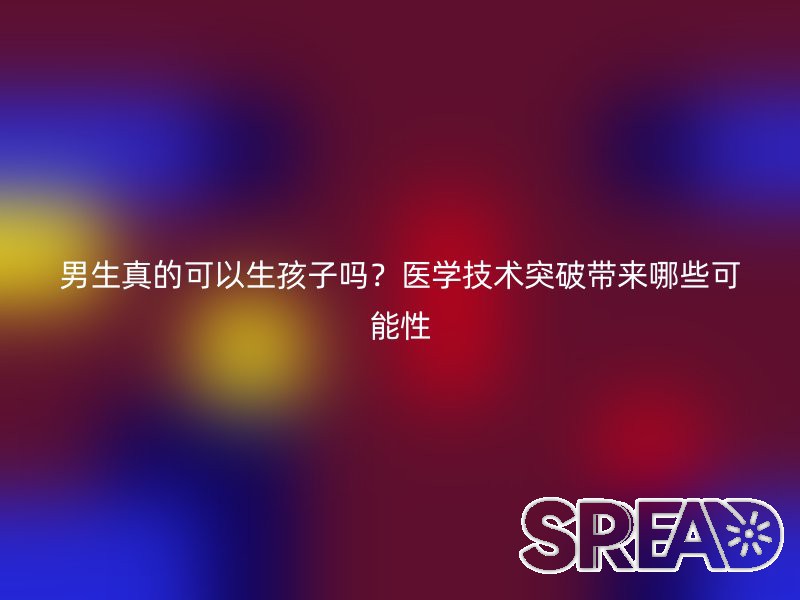 男生真的可以生孩子吗？医学技术突破带来哪些可能性