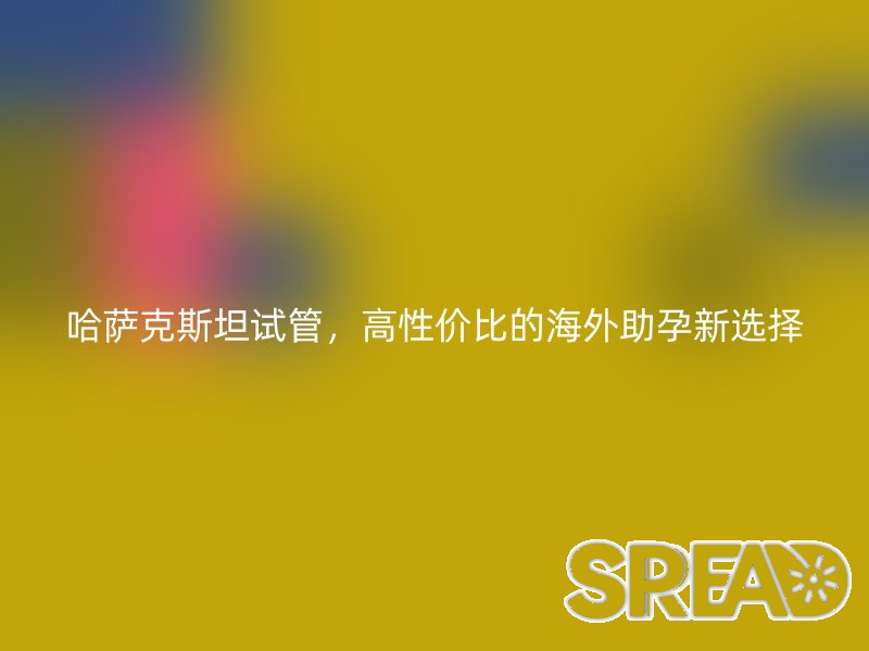 哈萨克斯坦试管，高性价比的海外助孕新选择