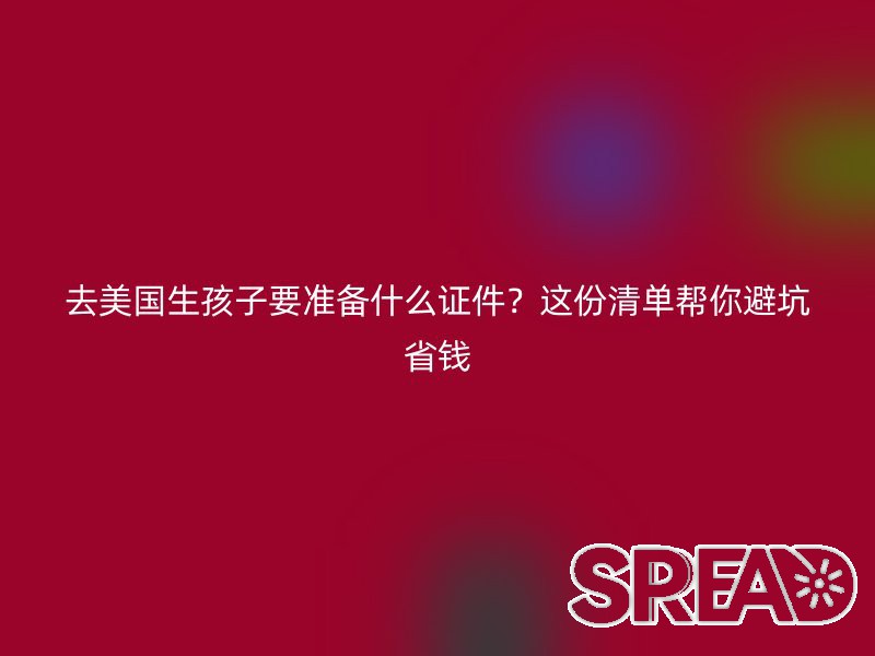 去美国生孩子要准备什么证件？这份清单帮你避坑省钱