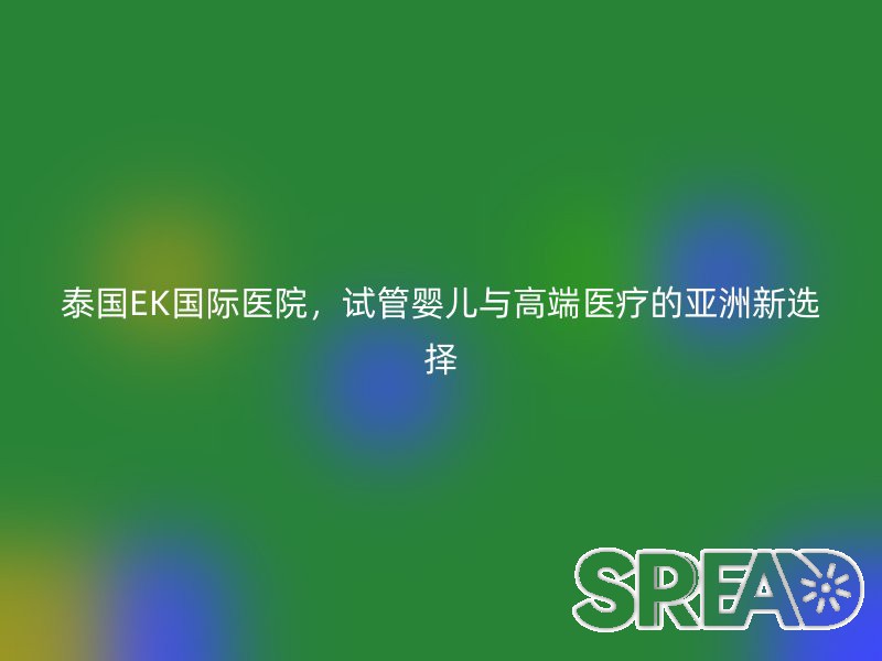 泰国EK国际医院，试管婴儿与高端医疗的亚洲新选择