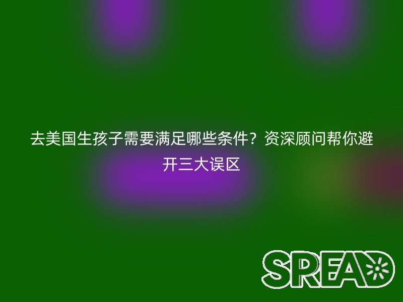 去美国生孩子需要满足哪些条件？资深顾问帮你避开三大误区