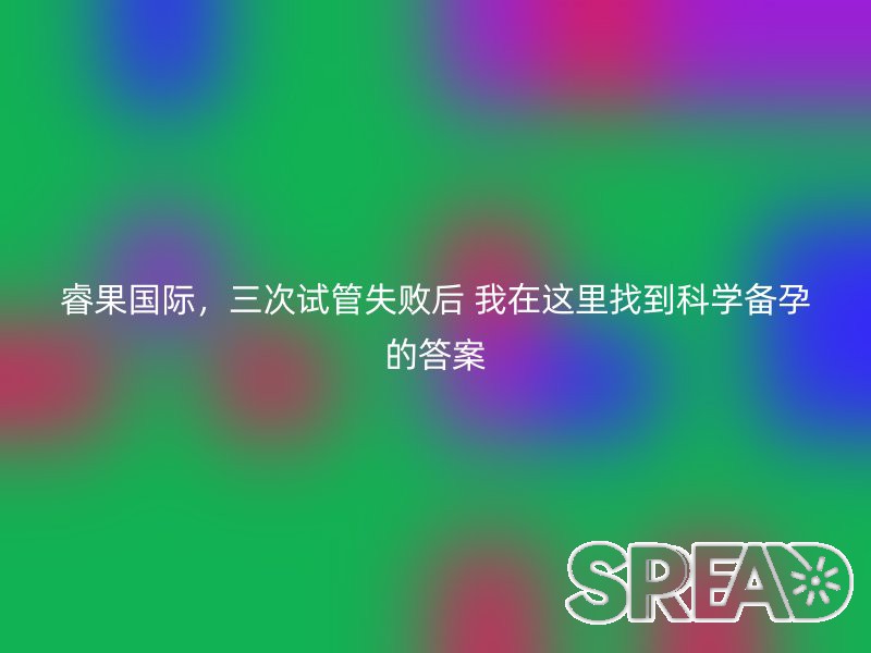 睿果国际，三次试管失败后 我在这里找到科学备孕的答案