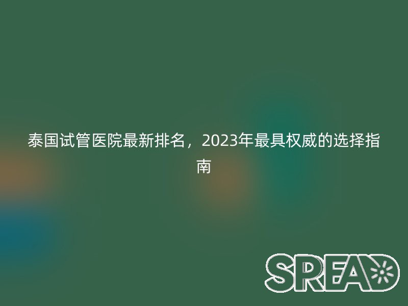 泰国试管医院最新排名，2023年最具权威的选择指南