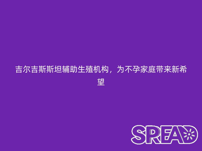 吉尔吉斯斯坦辅助生殖机构，为不孕家庭带来新希望