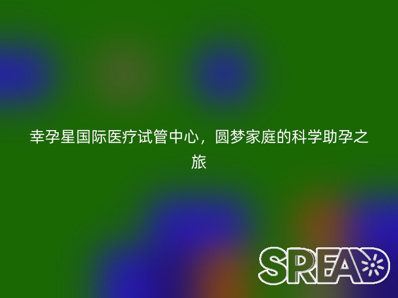 幸孕星国际医疗试管中心，圆梦家庭的科学助孕之旅