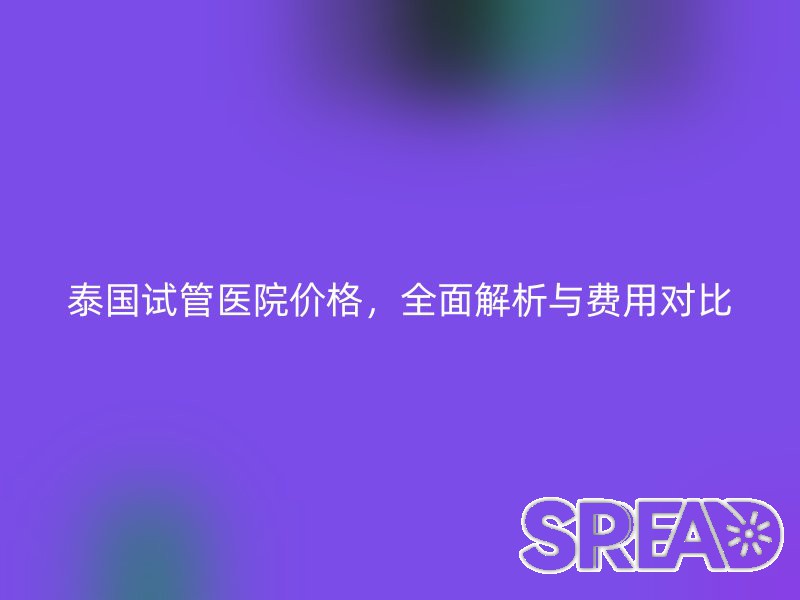 泰国试管医院价格，全面解析与费用对比