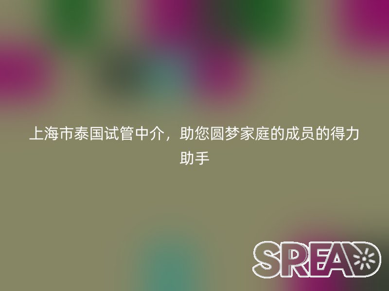 上海市泰国试管中介，助您圆梦家庭的成员的得力助手