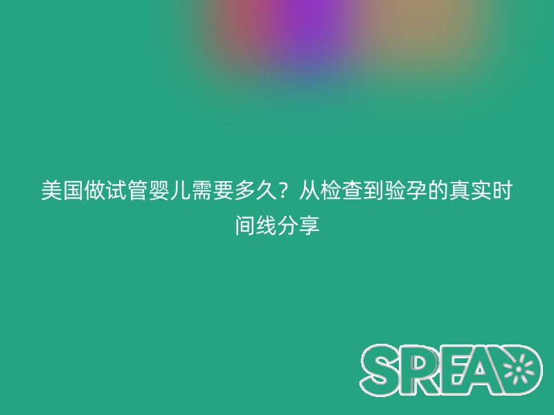 美国做试管婴儿需要多久？从检查到验孕的真实时间线分享