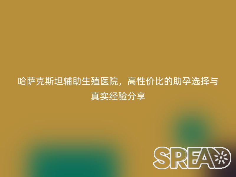 哈萨克斯坦辅助生殖医院，高性价比的助孕选择与真实经验分享