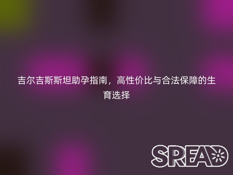 吉尔吉斯斯坦助孕指南，高性价比与合法保障的生育选择