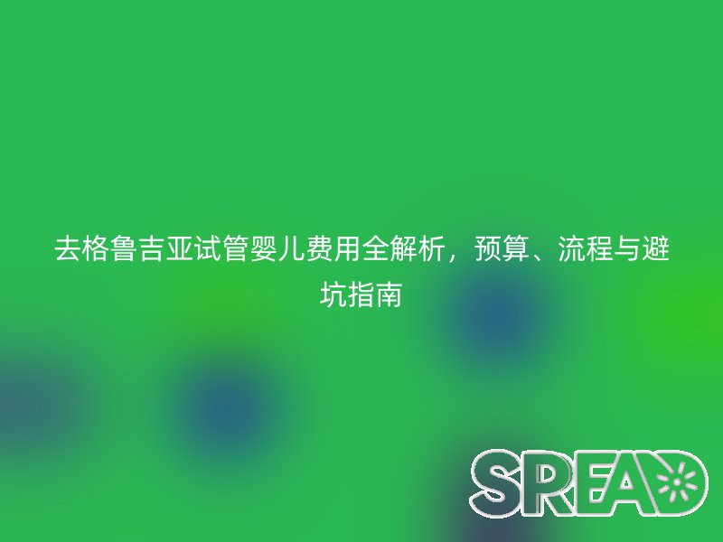 去格鲁吉亚试管婴儿费用全解析，预算、流程与避坑指南