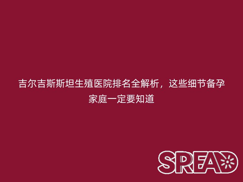 吉尔吉斯斯坦生殖医院排名全解析，这些细节备孕家庭一定要知道