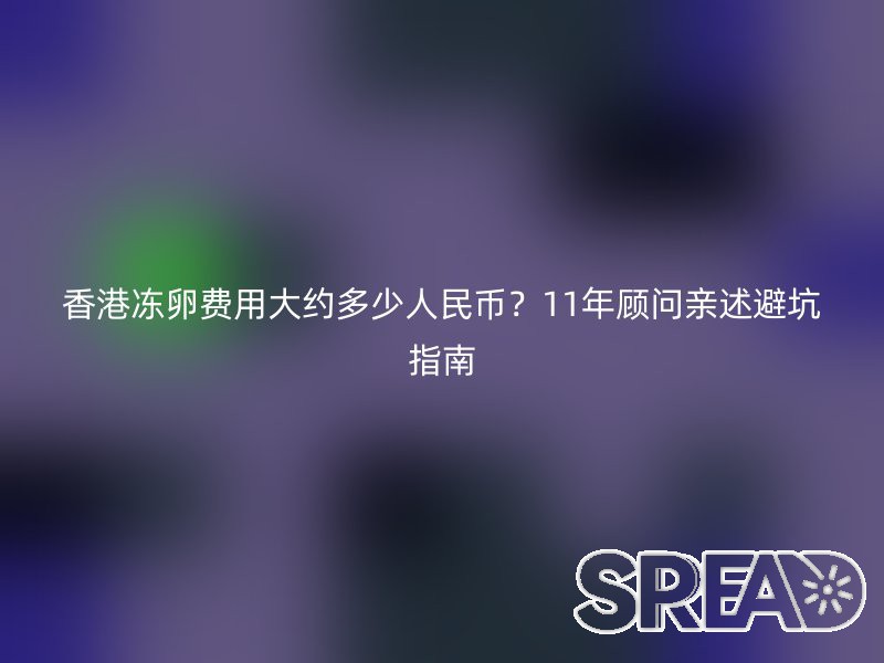 香港冻卵费用大约多少人民币？11年顾问亲述避坑指南