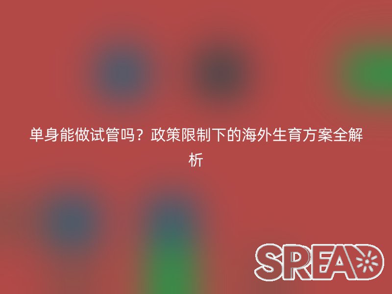 单身能做试管吗？政策限制下的海外生育方案全解析