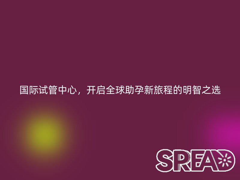 国际试管中心，开启全球助孕新旅程的明智之选
