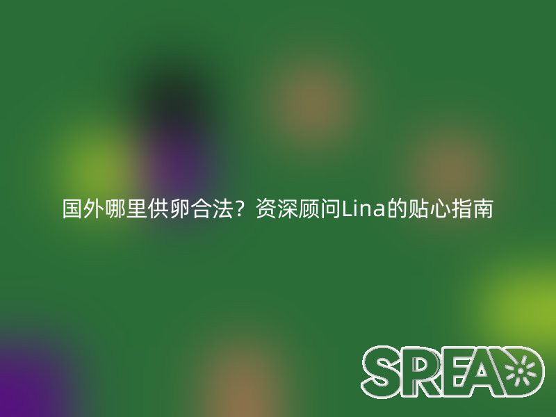 国外哪里供卵合法？资深顾问Lina的贴心指南
