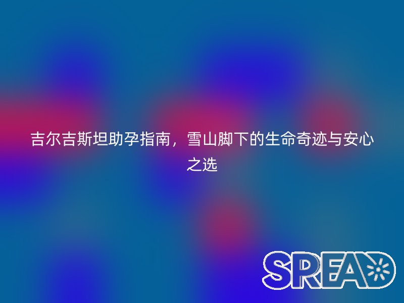吉尔吉斯坦助孕指南，雪山脚下的生命奇迹与安心之选