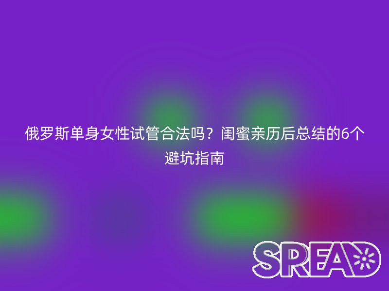 俄罗斯单身女性试管合法吗？闺蜜亲历后总结的6个避坑指南