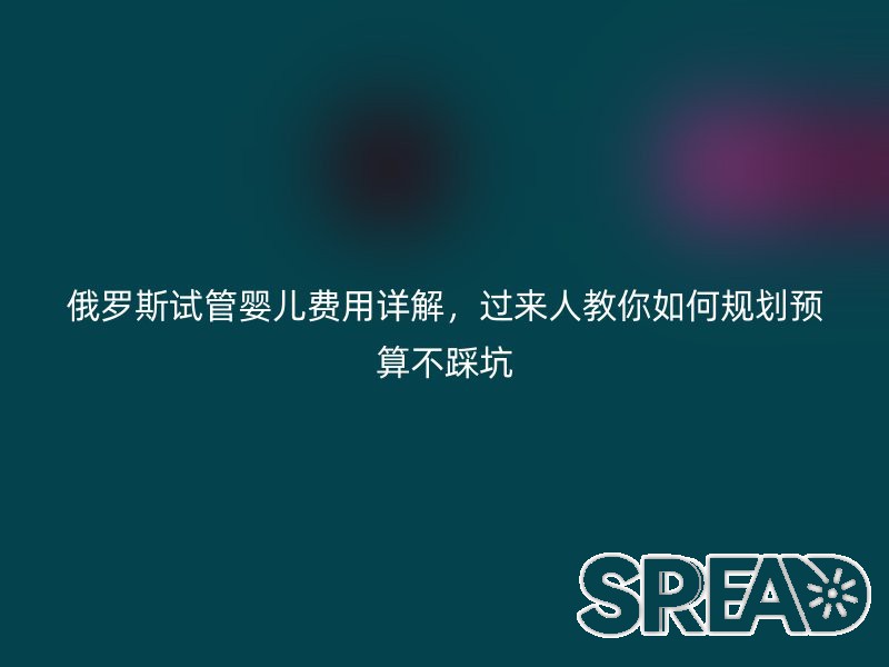 俄罗斯试管婴儿费用详解，过来人教你如何规划预算不踩坑