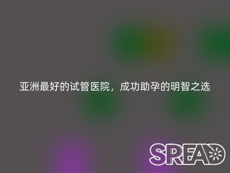 亚洲最好的试管医院，成功助孕的明智之选