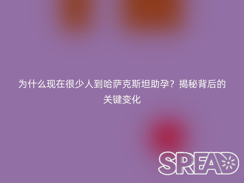 为什么现在很少人到哈萨克斯坦助孕？揭秘背后的关键变化