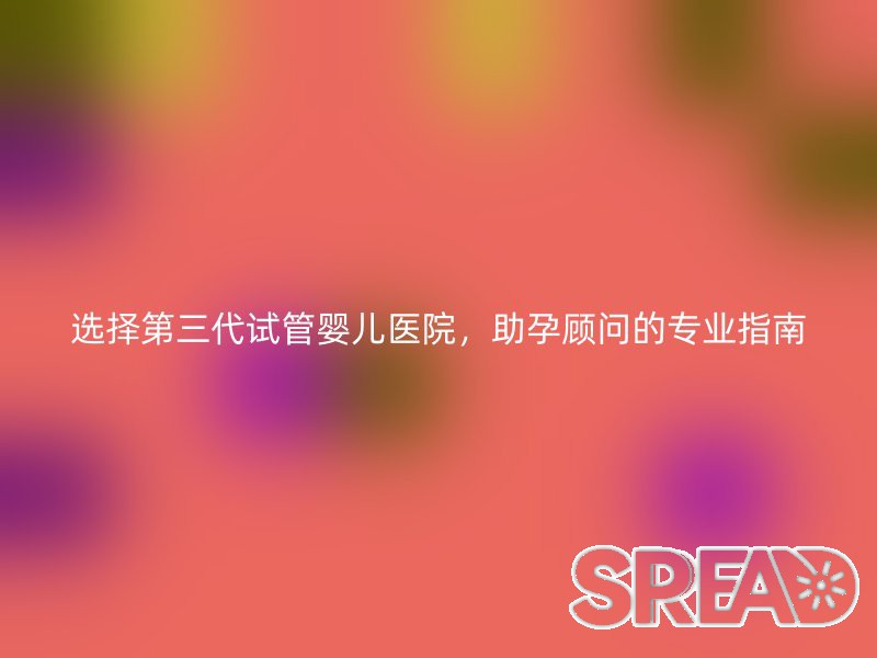 选择第三代试管婴儿医院，助孕顾问的专业指南