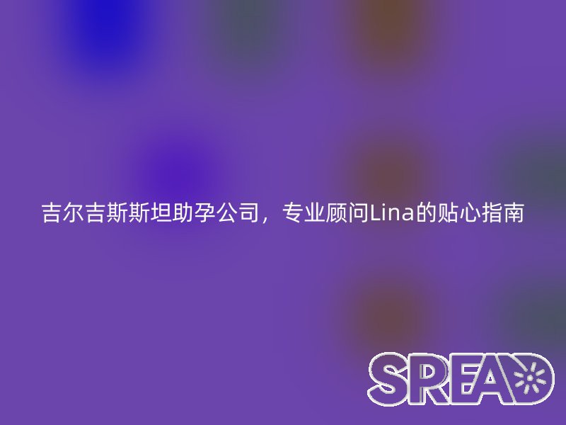 吉尔吉斯斯坦助孕公司，专业顾问Lina的贴心指南