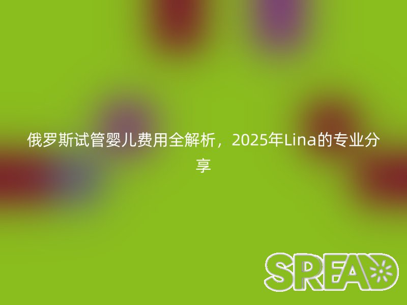 俄罗斯试管婴儿费用全解析，2025年Lina的专业分享
