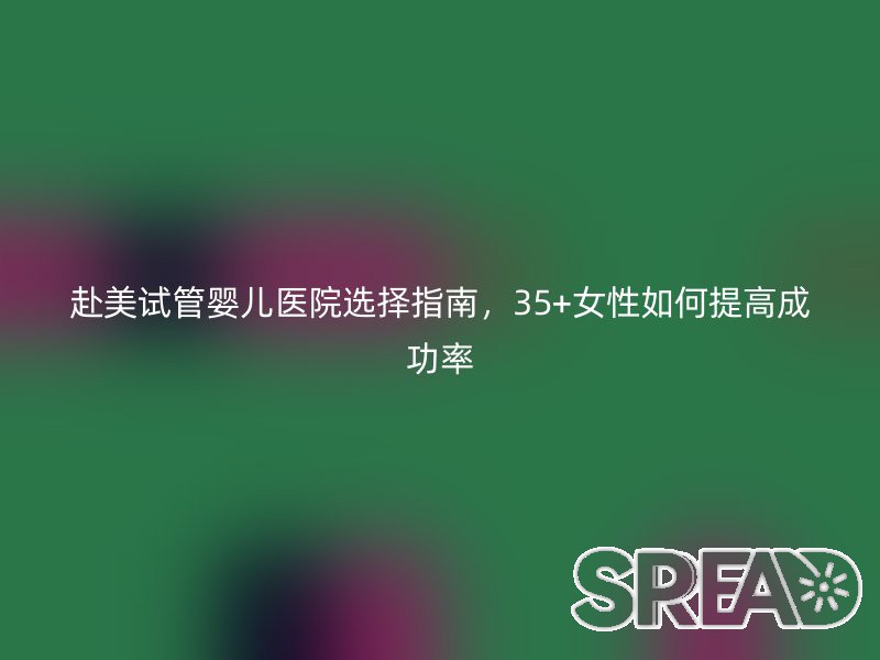 赴美试管婴儿医院选择指南，35+女性如何提高成功率